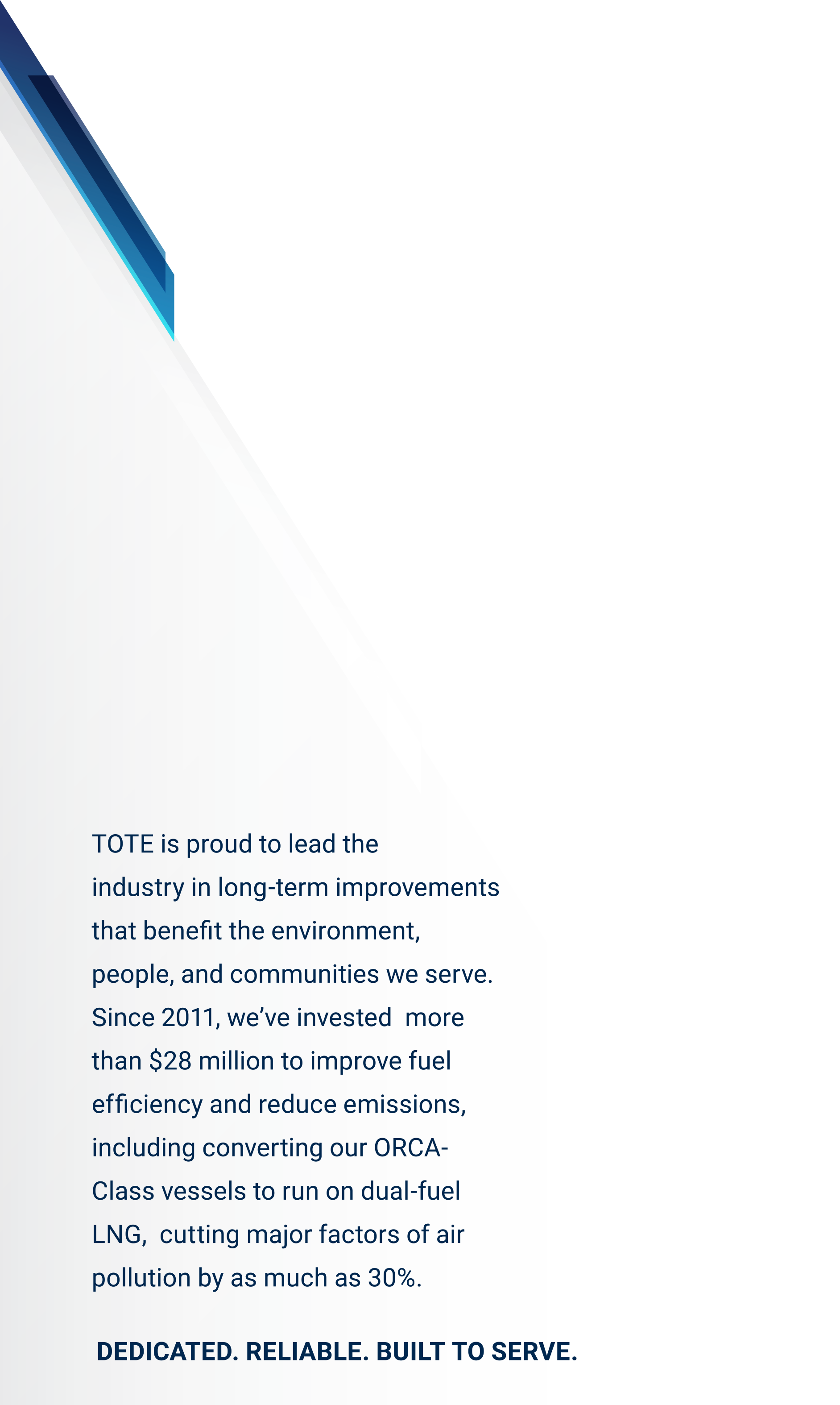 TOTE is proud to lead the<br />
industry in long-term improvements<br />
that benefit the environment,<br />
people, and communities we serve. Since 2011, we’ve invested  more than $28 million to improve fuel efficiency and reduce emissions,  including converting our ORCA-Class vessels to run on dual-fuel LNG,  cutting major factors of air pollution by as much as 30%