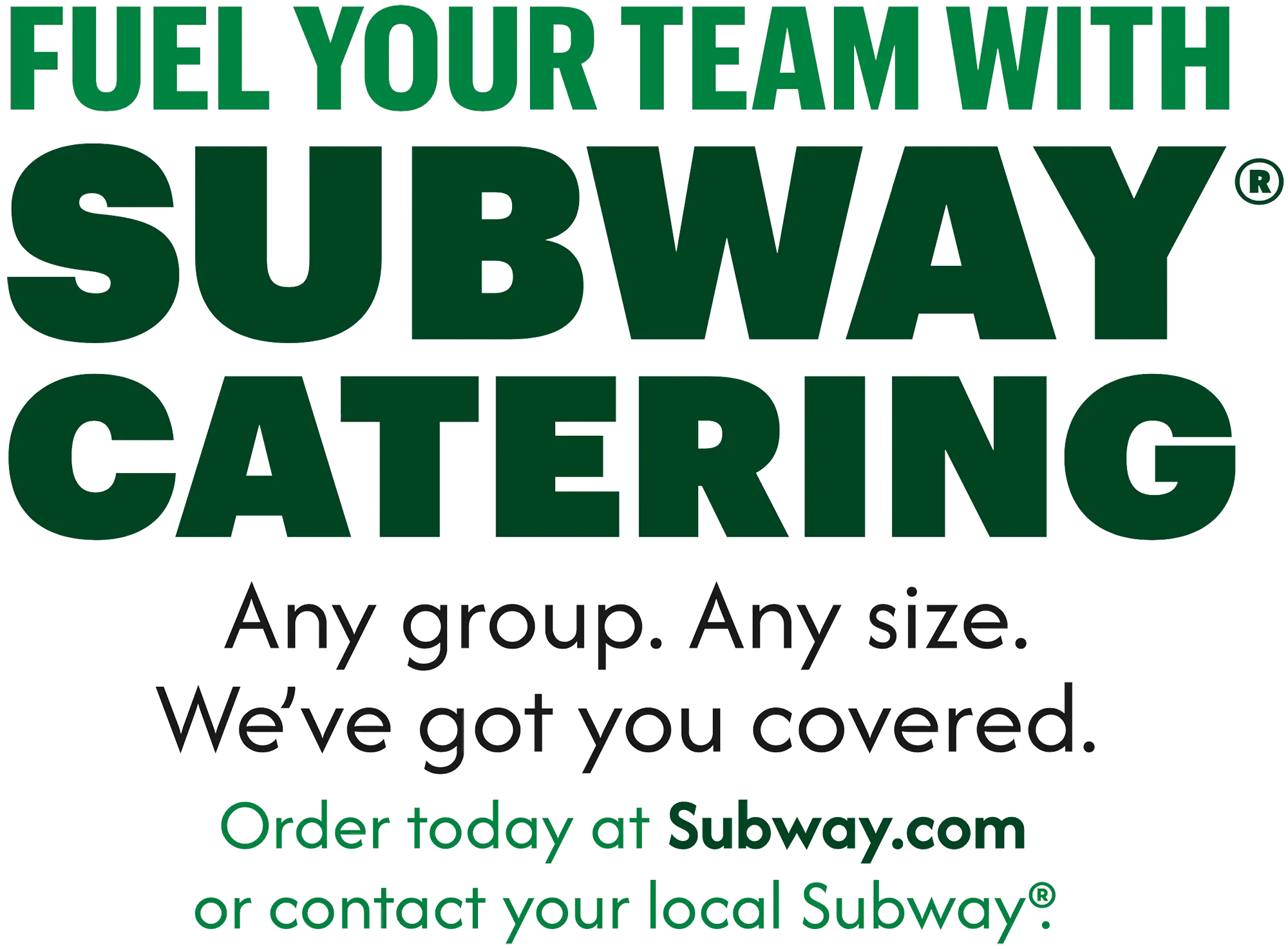 Dark green/light green/black custom typography words revealing the following phrase - FUEL YOUR TEAM WITH SUBWAY® CATERING Any group. Any size. We've got you covered. Order today at Subway.com or contact your local Subway®.