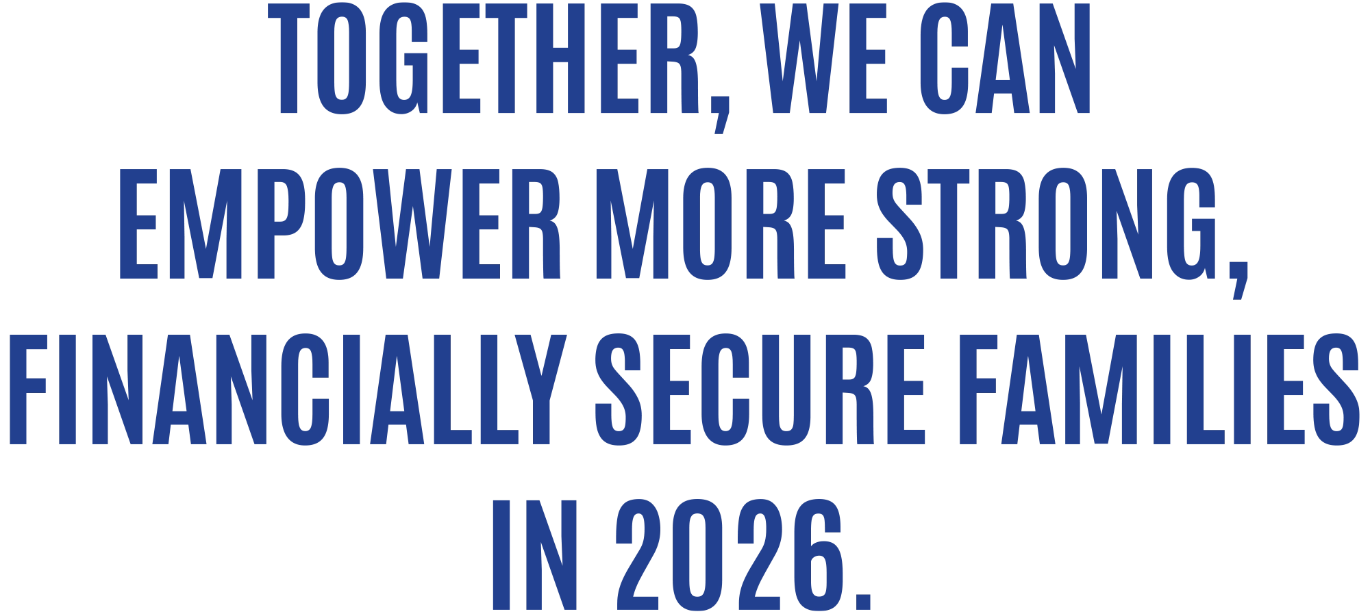TOGETHER, WE CAN EMPOWER MORE STRONG, FINANCIALLY SECURE FAMILIES IN 2026