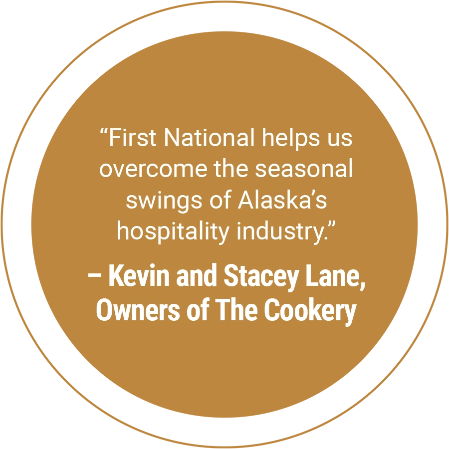 “First National helps us overcome the seasonal swings of Alaska’s hospitality industry.” – Kevin and Stacey Lane, Owners of The Cookery