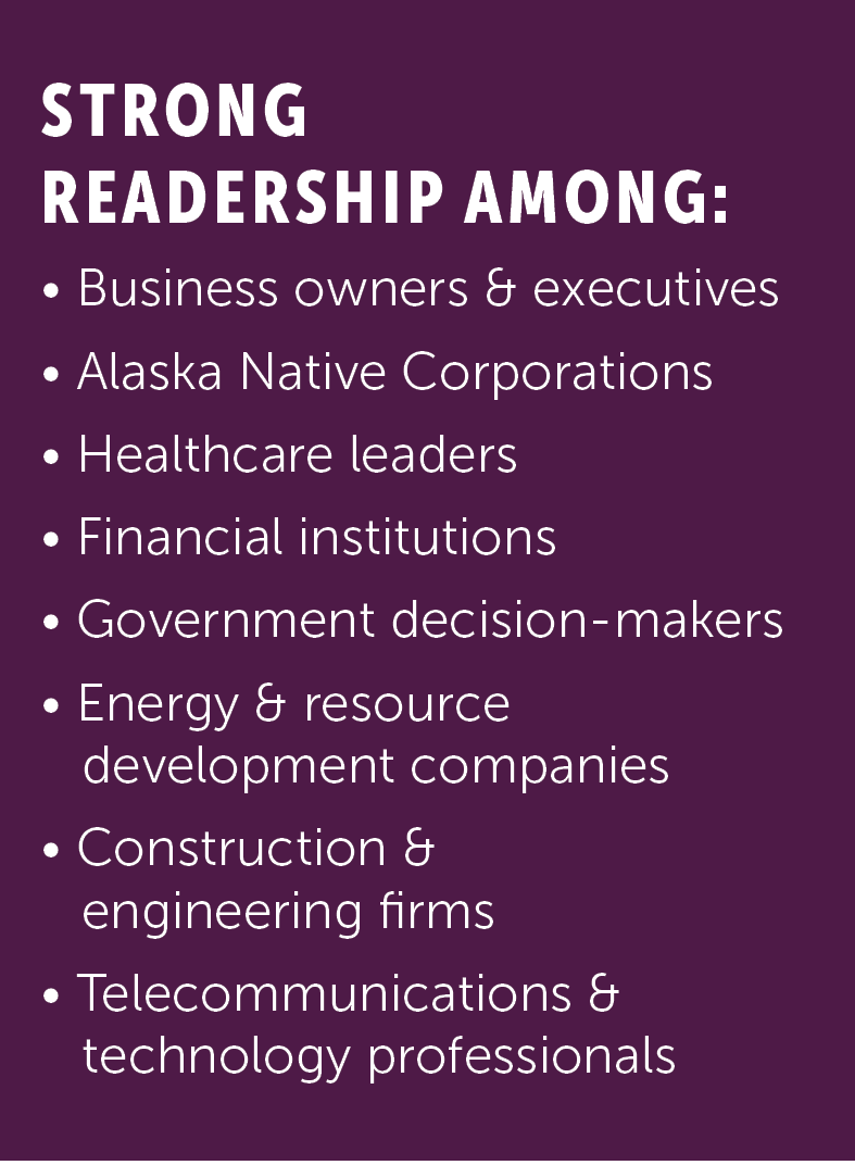 Alaska Business has strong readership among business owners and executives, Alaska Native corporations, healthcare leaders, financial institutions, government decision-makers, energy and resource development companies, construction and engineering firms, and telecommunications and technology professionals.